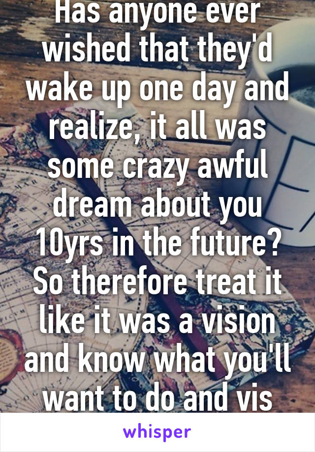 Has anyone ever wished that they'd wake up one day and realize, it all was some crazy awful dream about you 10yrs in the future? So therefore treat it like it was a vision and know what you'll want to do and vis versa...