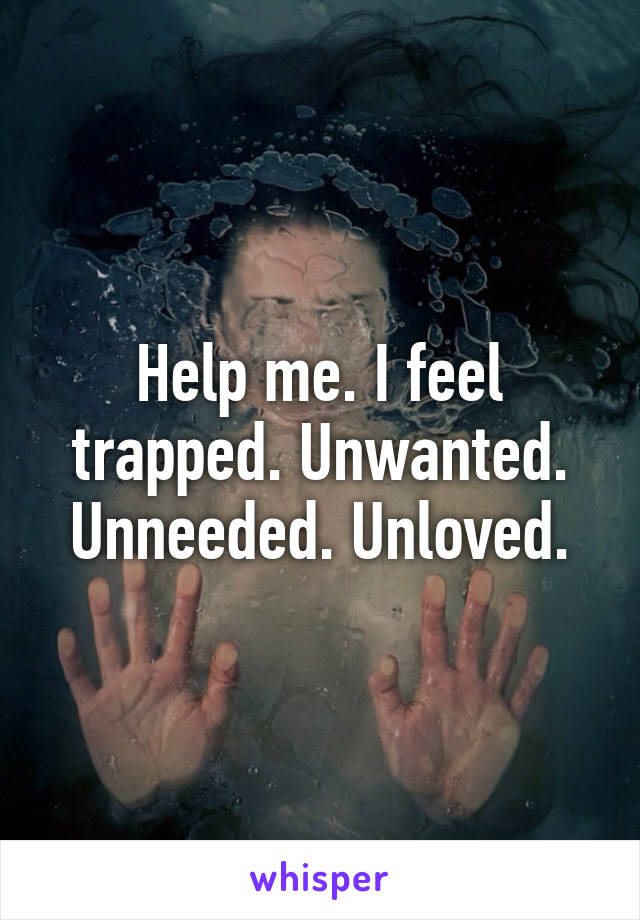 Help me. I feel trapped. Unwanted. Unneeded. Unloved.