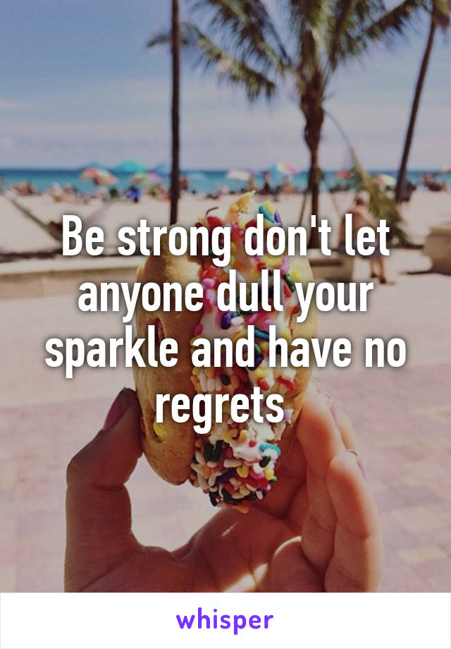 Be strong don't let anyone dull your sparkle and have no regrets 