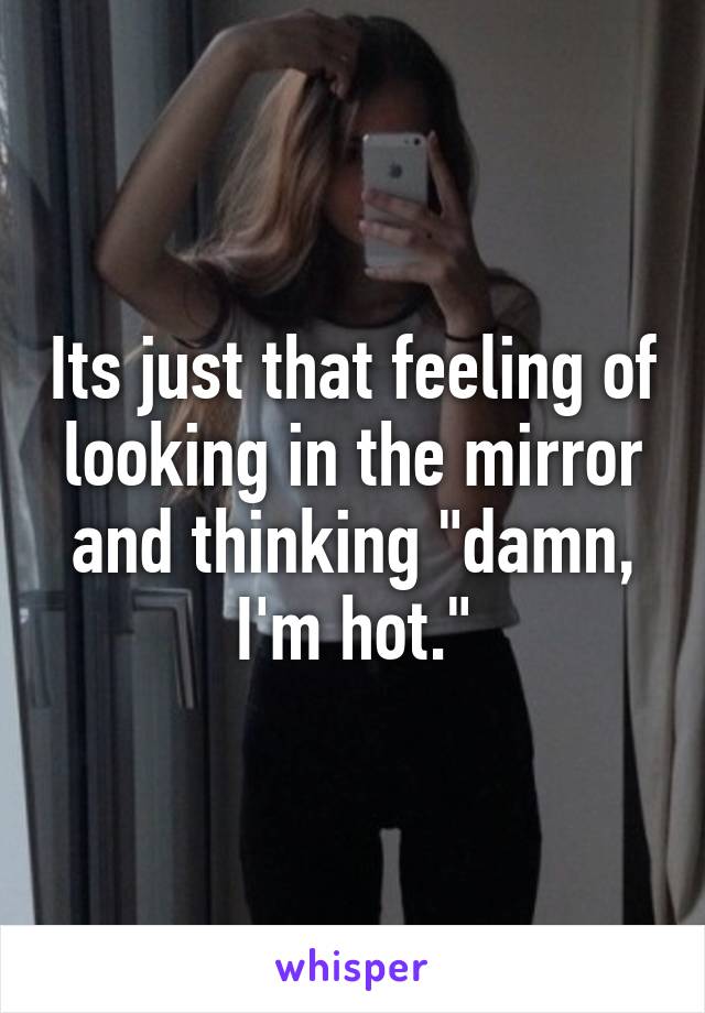 Its just that feeling of looking in the mirror and thinking "damn, I'm hot."