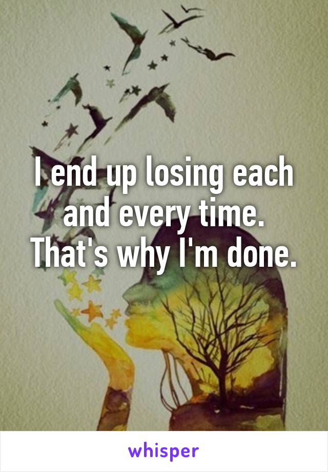 I end up losing each and every time. That's why I'm done.
