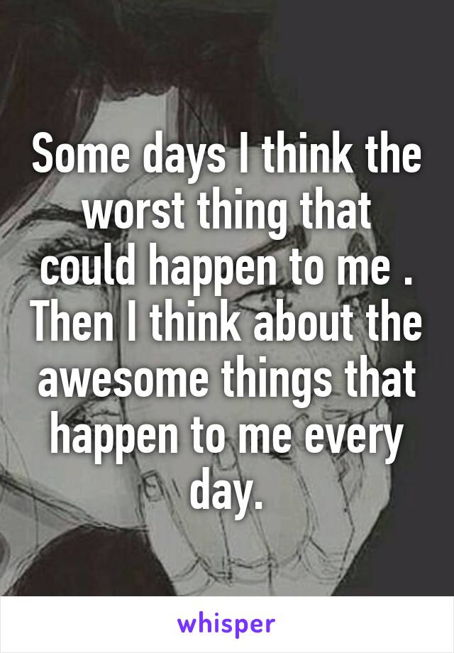 Some days I think the worst thing that could happen to me . Then I think about the awesome things that happen to me every day.