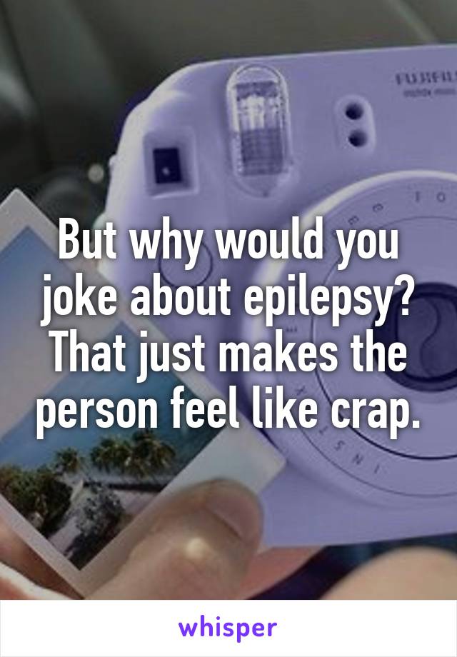 But why would you joke about epilepsy? That just makes the person feel like crap.