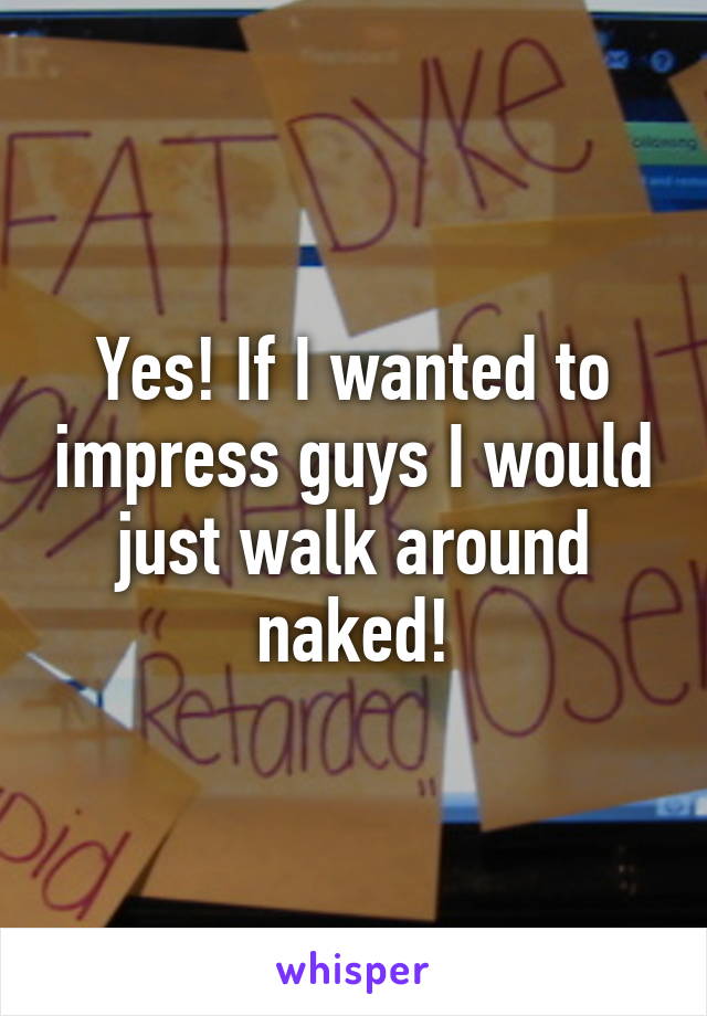 Yes! If I wanted to impress guys I would just walk around naked!