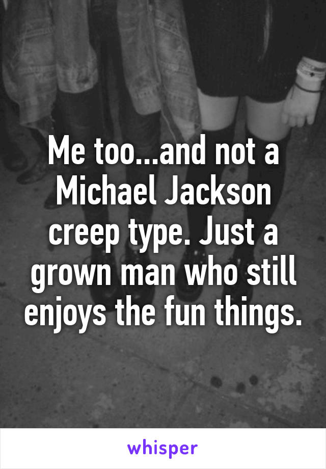 Me too...and not a Michael Jackson creep type. Just a grown man who still enjoys the fun things.