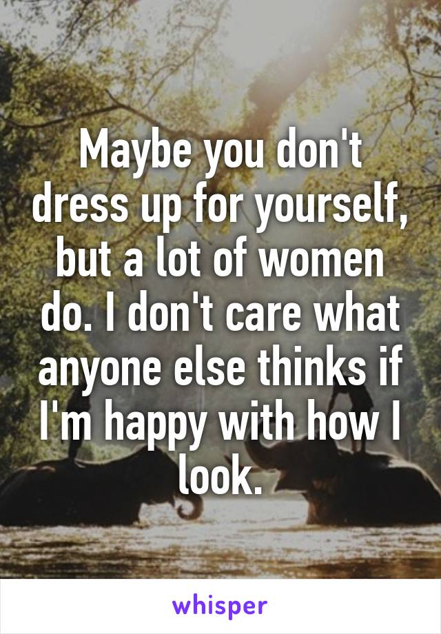 Maybe you don't dress up for yourself, but a lot of women do. I don't care what anyone else thinks if I'm happy with how I look.