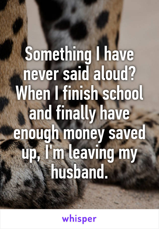 Something I have never said aloud? When I finish school and finally have enough money saved up, I'm leaving my husband.