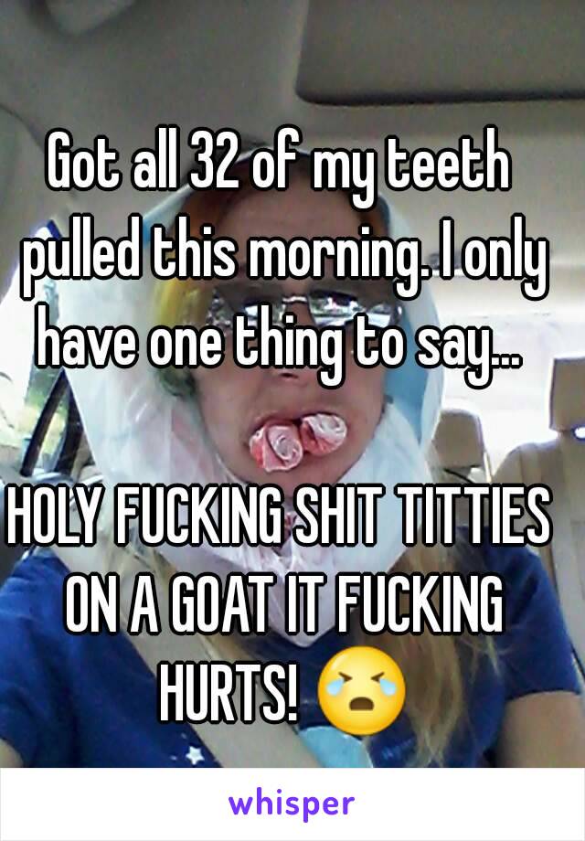 Got all 32 of my teeth pulled this morning. I only have one thing to say... 

HOLY FUCKING SHIT TITTIES ON A GOAT IT FUCKING HURTS! 😭 