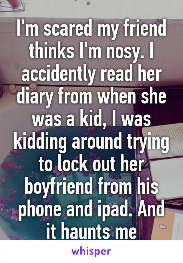 I'm scared my friend thinks I'm nosy. I accidently read her diary from when she was a kid, I was kidding around trying to lock out her boyfriend from his phone and ipad. And it haunts me