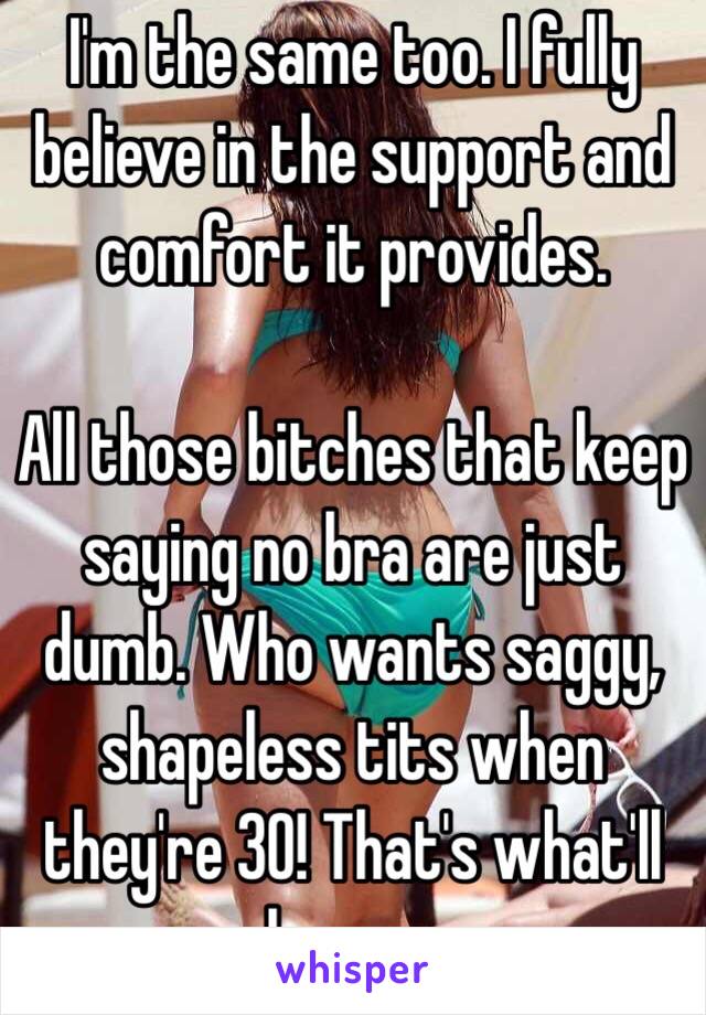 I'm the same too. I fully believe in the support and comfort it provides.

All those bitches that keep saying no bra are just dumb. Who wants saggy, shapeless tits when they're 30! That's what'll happen