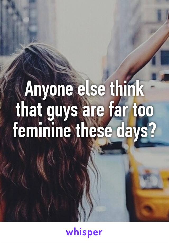 Anyone else think that guys are far too feminine these days? 