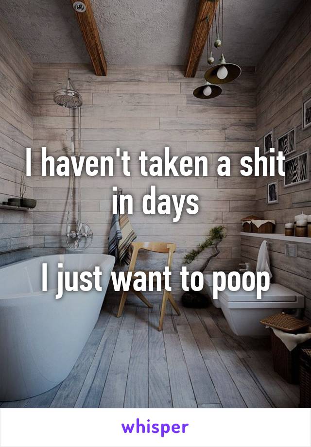 I haven't taken a shit in days

I just want to poop