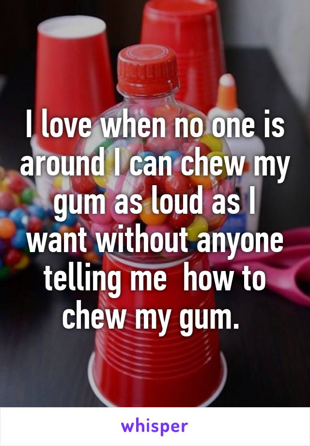 I love when no one is around I can chew my gum as loud as I want without anyone telling me  how to chew my gum. 