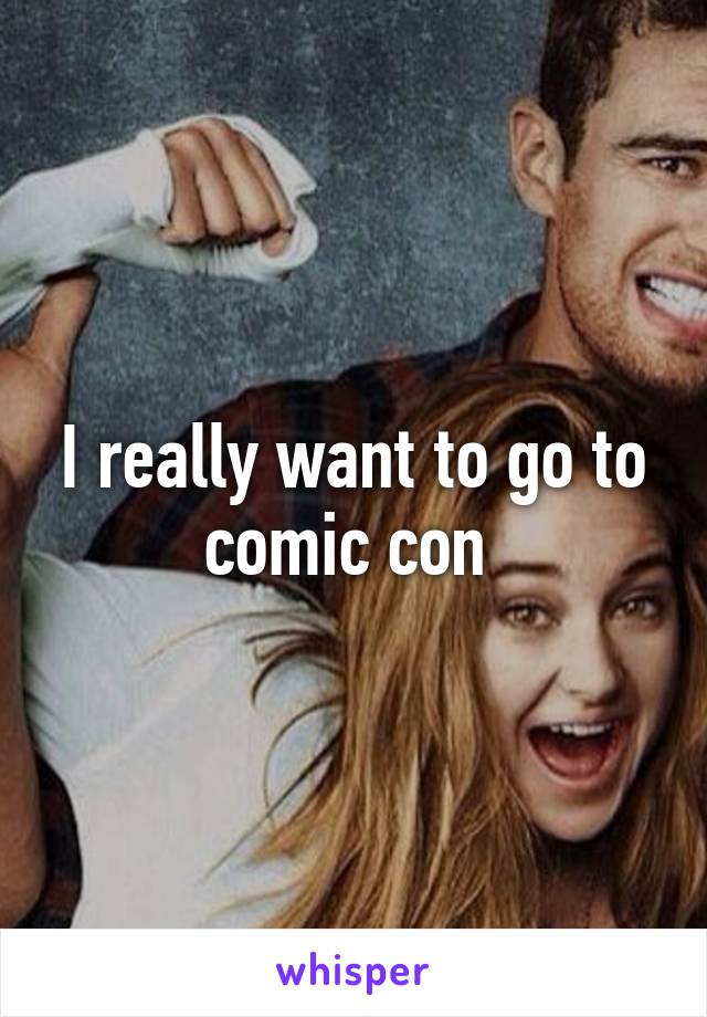 I really want to go to comic con 