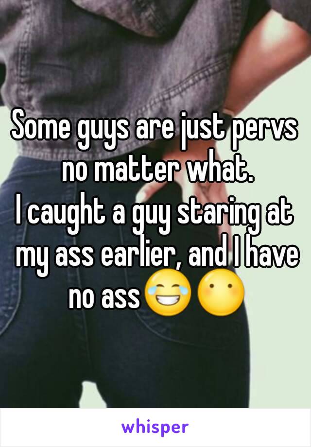 Some guys are just pervs no matter what.
I caught a guy staring at my ass earlier, and I have no ass😂😶