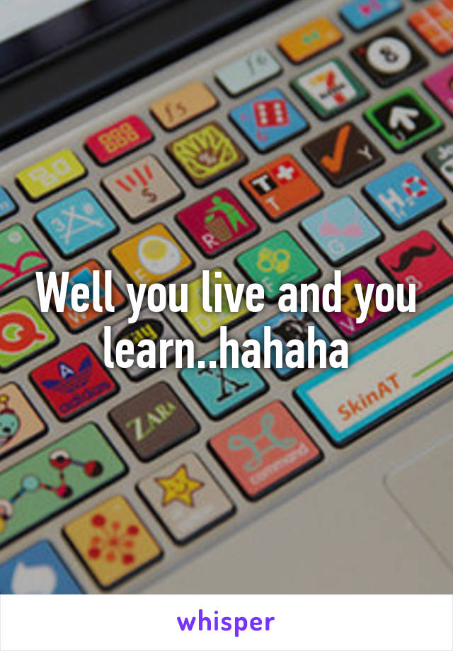 Well you live and you learn..hahaha