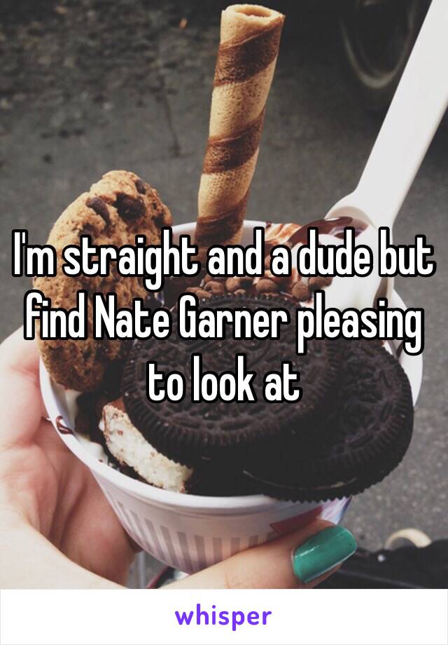 I'm straight and a dude but find Nate Garner pleasing to look at 