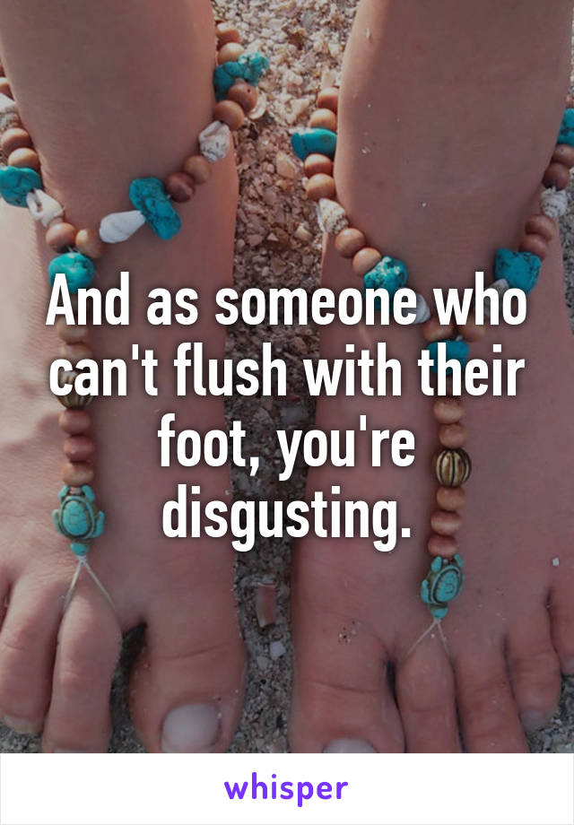 And as someone who can't flush with their foot, you're disgusting.