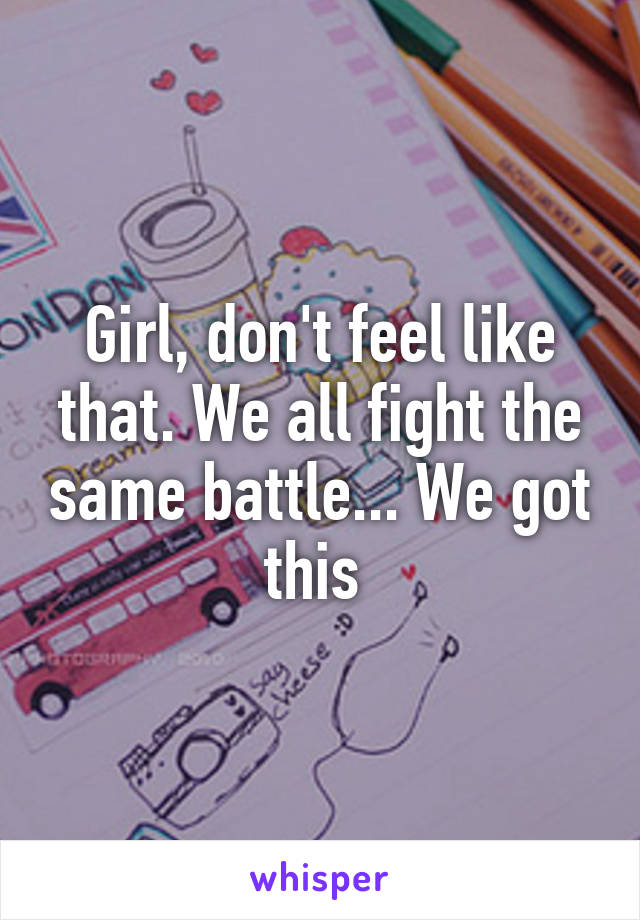 Girl, don't feel like that. We all fight the same battle... We got this 