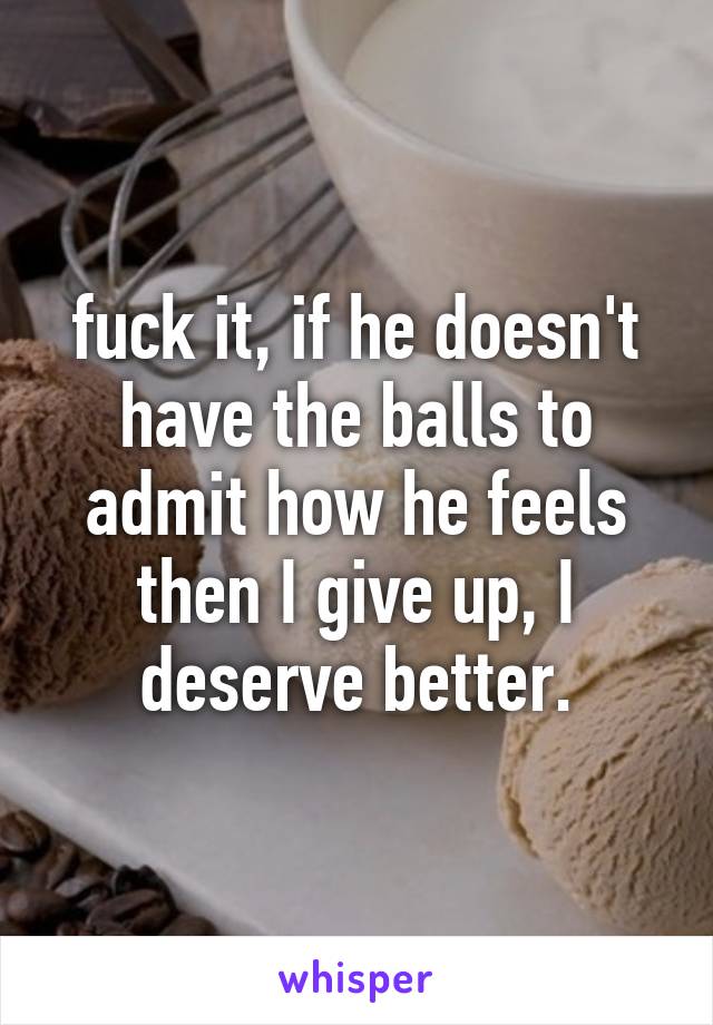 fuck it, if he doesn't have the balls to admit how he feels then I give up, I deserve better.