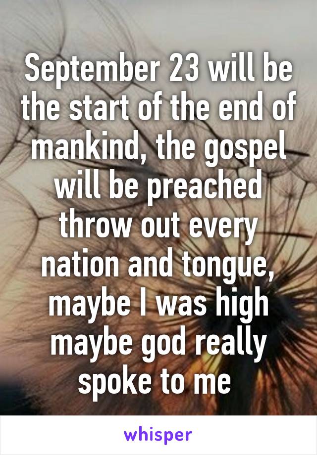 September 23 will be the start of the end of mankind, the gospel will be preached throw out every nation and tongue, maybe I was high maybe god really spoke to me 