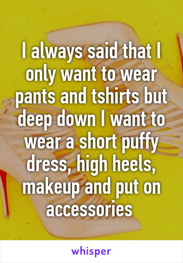 I always said that I only want to wear pants and tshirts but deep down I want to wear a short puffy dress, high heels, makeup and put on accessories 