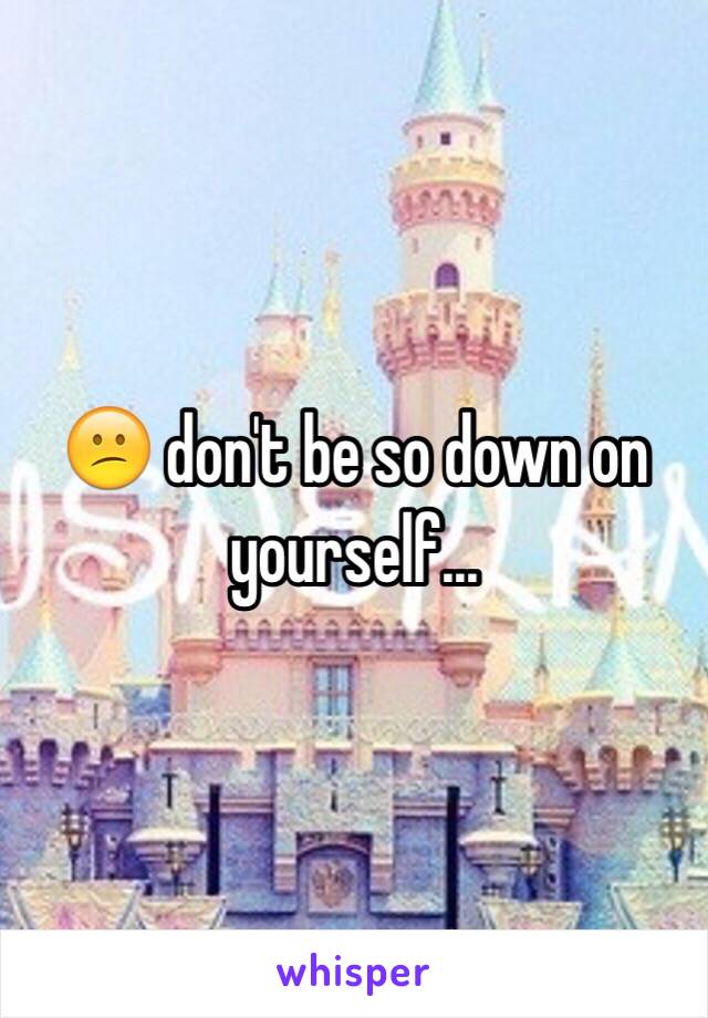 😕 don't be so down on yourself...