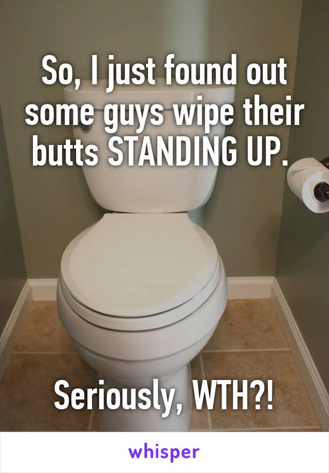 So, I just found out some guys wipe their butts STANDING UP. 





Seriously, WTH?!