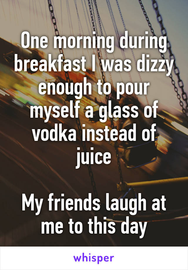 One morning during breakfast I was dizzy enough to pour myself a glass of vodka instead of juice

My friends laugh at me to this day