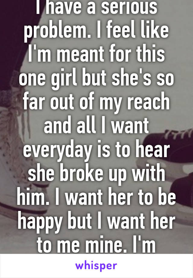 I have a serious problem. I feel like I'm meant for this one girl but she's so far out of my reach and all I want everyday is to hear she broke up with him. I want her to be happy but I want her to me mine. I'm fucked. 