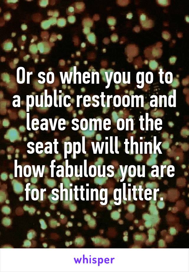 Or so when you go to a public restroom and leave some on the seat ppl will think how fabulous you are for shitting glitter.