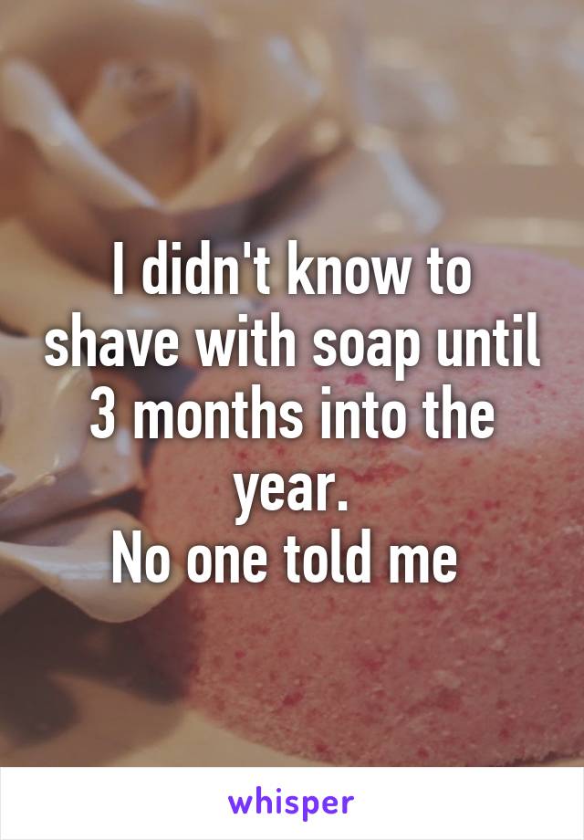 I didn't know to shave with soap until 3 months into the year.
No one told me 