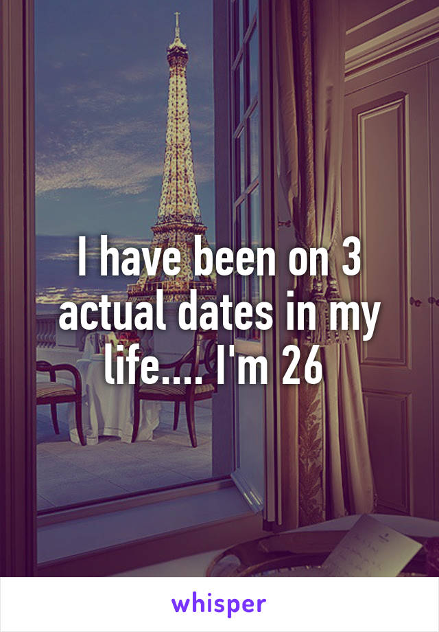 I have been on 3 actual dates in my life.... I'm 26 