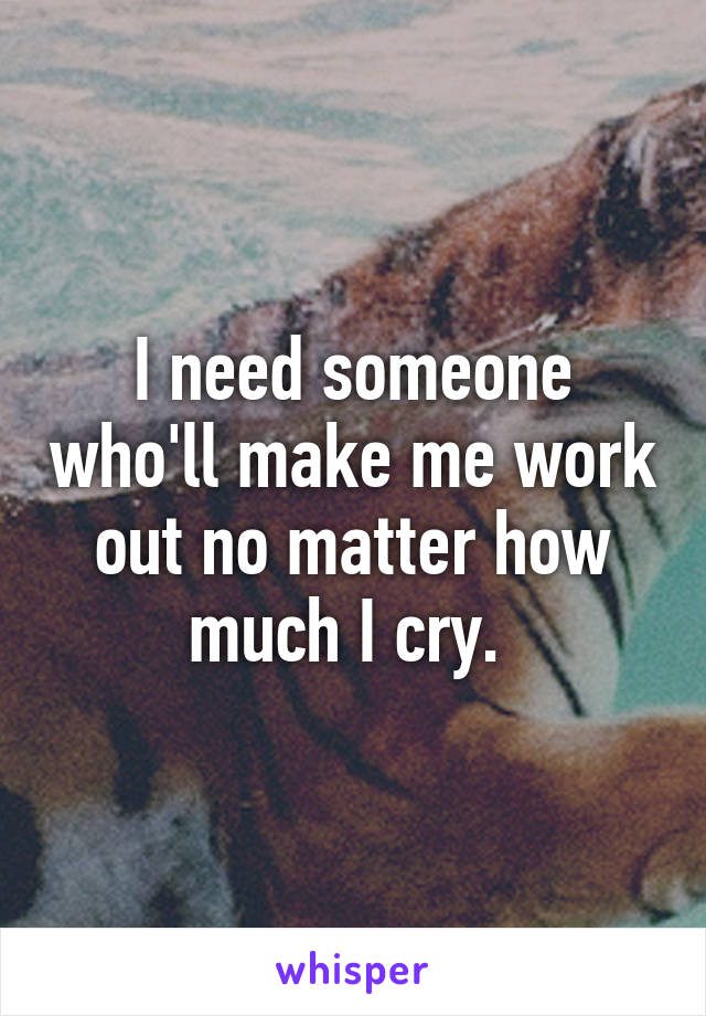 I need someone who'll make me work out no matter how much I cry. 