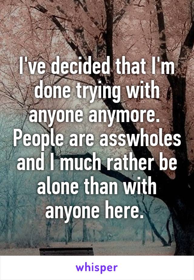 I've decided that I'm done trying with anyone anymore.  People are asswholes and I much rather be alone than with anyone here. 