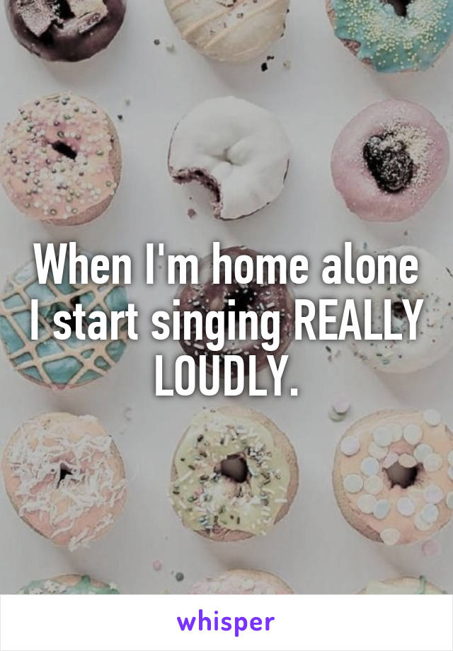 When I'm home alone I start singing REALLY LOUDLY.