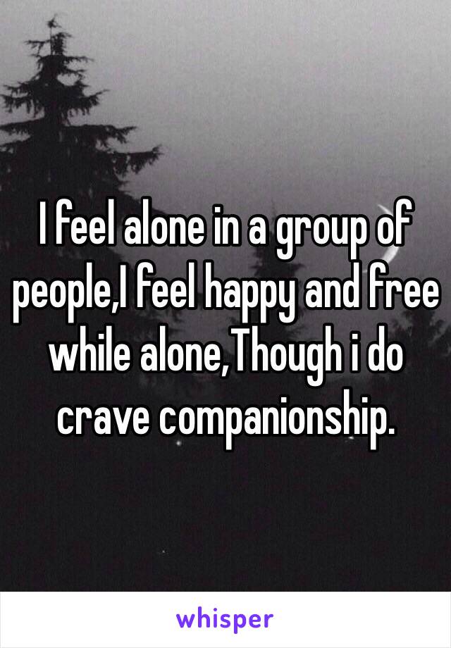 I feel alone in a group of people,I feel happy and free while alone,Though i do crave companionship.