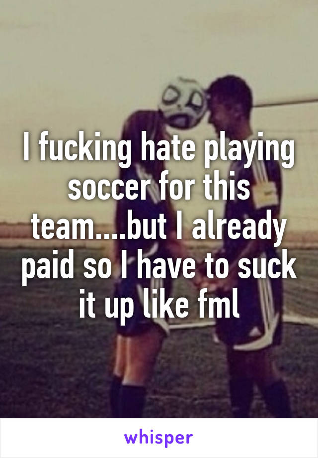 I fucking hate playing soccer for this team....but I already paid so I have to suck it up like fml