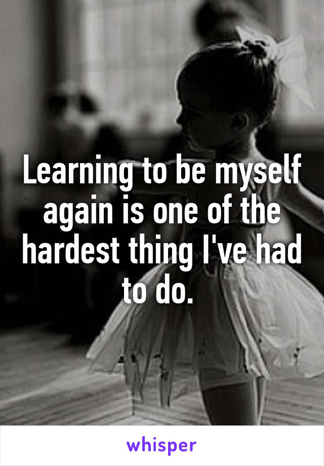 Learning to be myself again is one of the hardest thing I've had to do. 