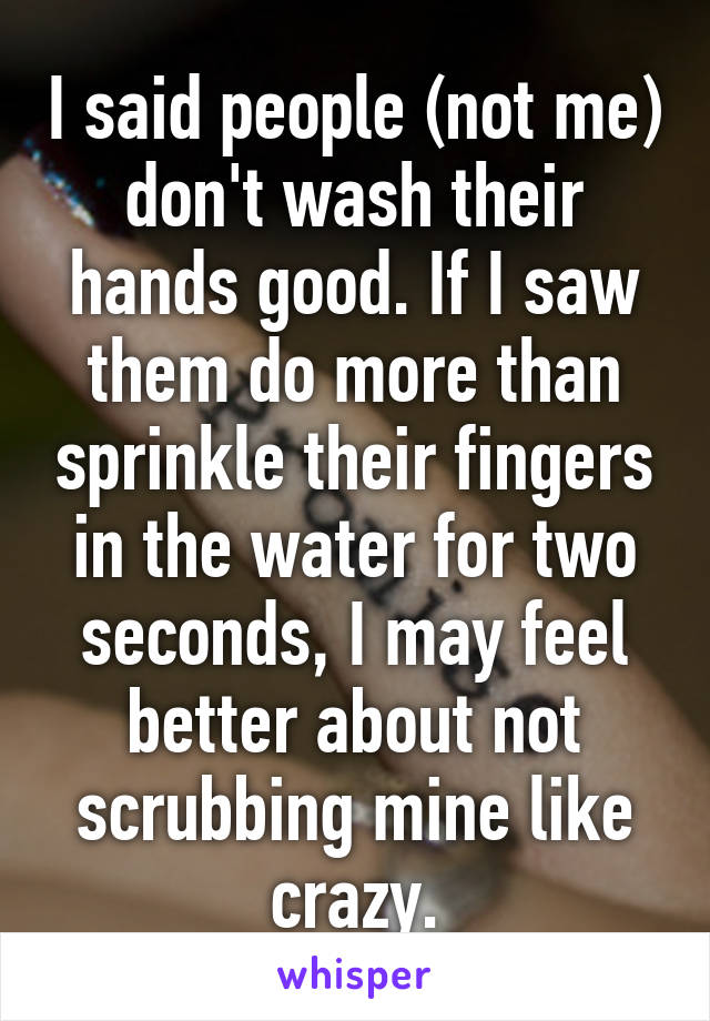 I said people (not me) don't wash their hands good. If I saw them do more than sprinkle their fingers in the water for two seconds, I may feel better about not scrubbing mine like crazy.