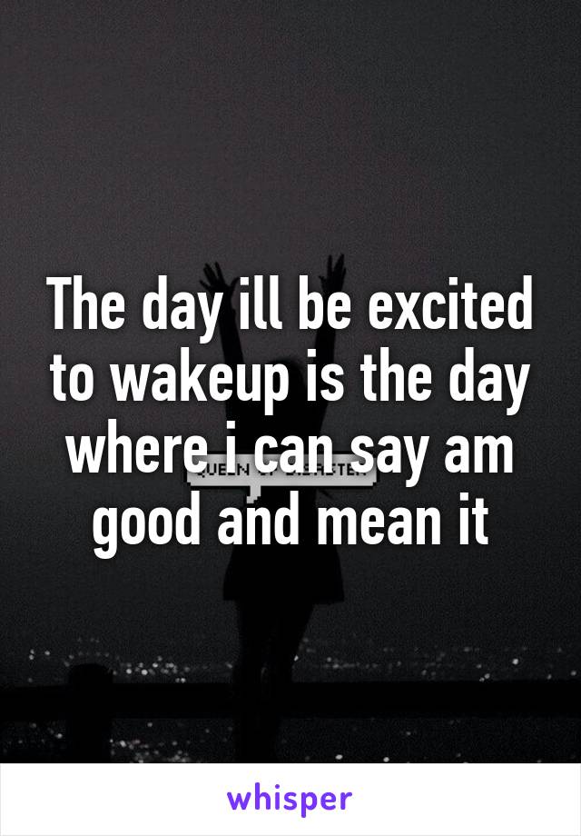 The day ill be excited to wakeup is the day where i can say am good and mean it