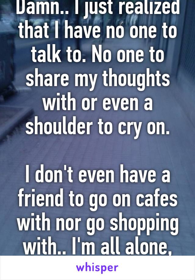 Damn.. I just realized that I have no one to talk to. No one to share my thoughts with or even a shoulder to cry on.

I don't even have a friend to go on cafes with nor go shopping with.. I'm all alone, literally.