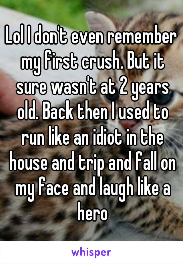 Lol I don't even remember my first crush. But it sure wasn't at 2 years old. Back then I used to run like an idiot in the house and trip and fall on my face and laugh like a hero