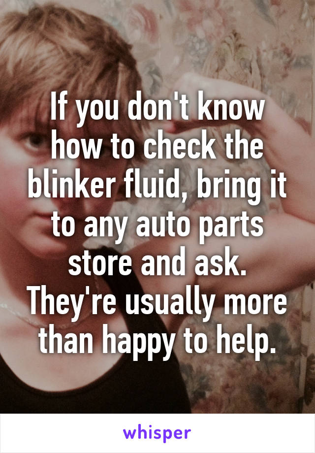 If you don't know how to check the blinker fluid, bring it to any auto parts store and ask. They're usually more than happy to help.