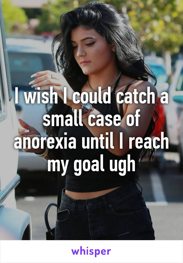 I wish I could catch a small case of anorexia until I reach my goal ugh