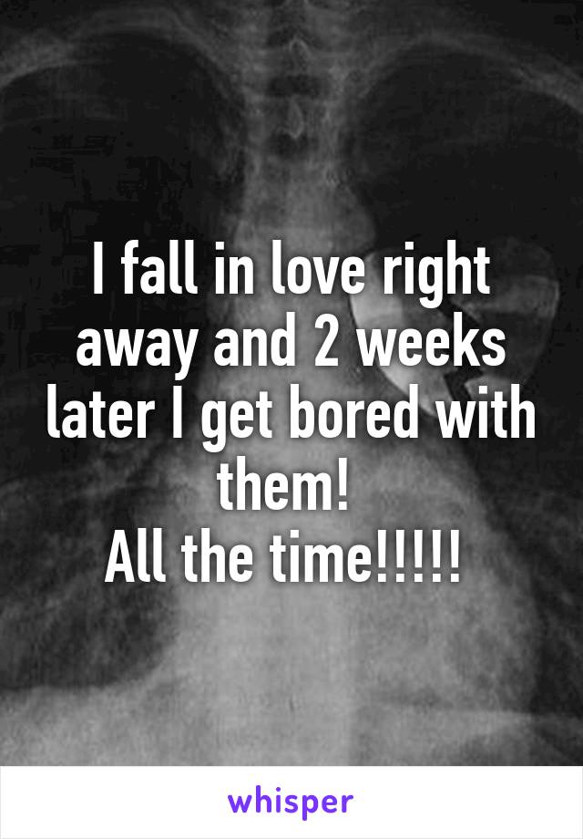 I fall in love right away and 2 weeks later I get bored with them! 
All the time!!!!! 