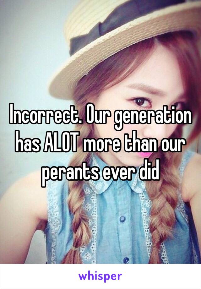 Incorrect. Our generation has ALOT more than our perants ever did 