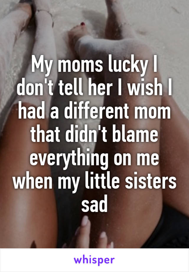 My moms lucky I don't tell her I wish I had a different mom that didn't blame everything on me when my little sisters sad