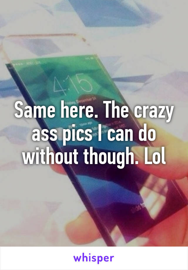 Same here. The crazy ass pics I can do without though. Lol