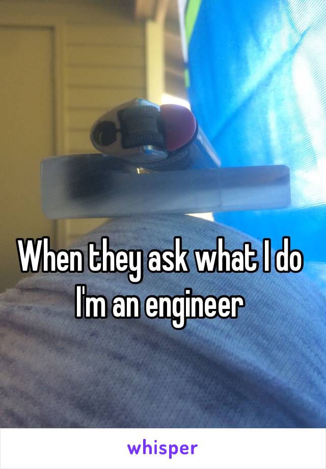 When they ask what I do 
I'm an engineer 